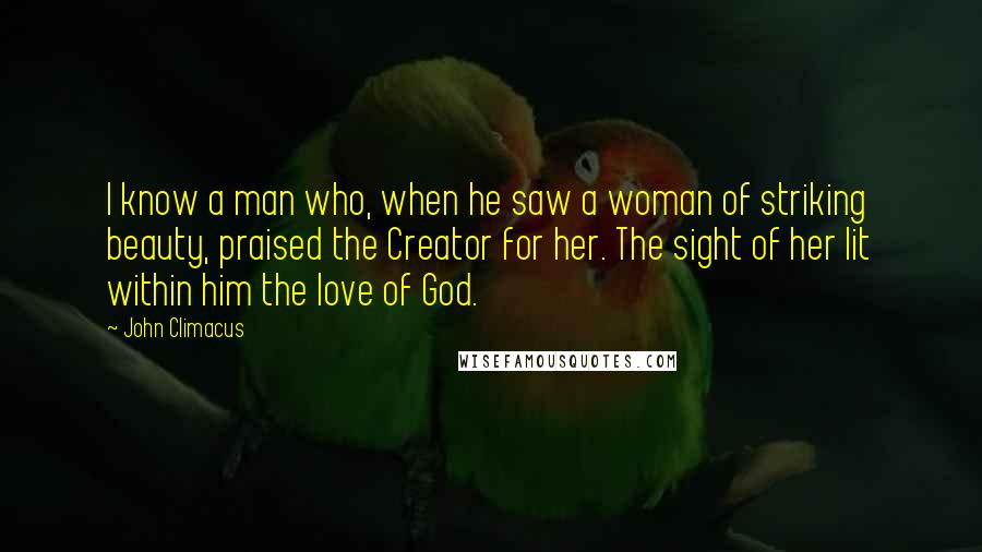 John Climacus quotes: I know a man who, when he saw a woman of striking beauty, praised the Creator for her. The sight of her lit within him the love of God.