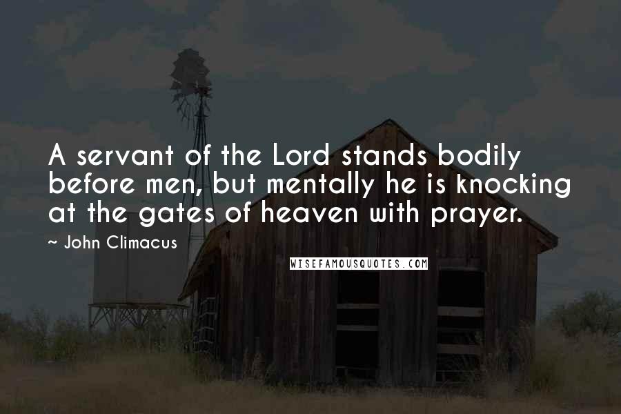 John Climacus quotes: A servant of the Lord stands bodily before men, but mentally he is knocking at the gates of heaven with prayer.