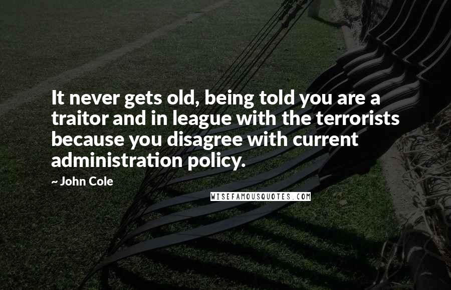 John Cole quotes: It never gets old, being told you are a traitor and in league with the terrorists because you disagree with current administration policy.