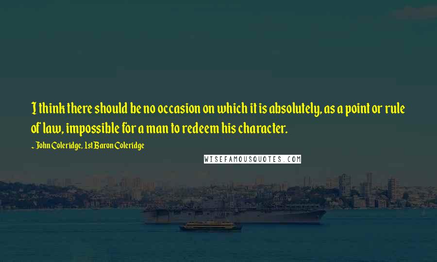 John Coleridge, 1st Baron Coleridge quotes: I think there should be no occasion on which it is absolutely, as a point or rule of law, impossible for a man to redeem his character.