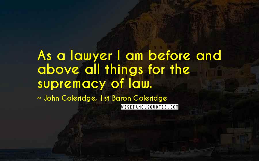 John Coleridge, 1st Baron Coleridge quotes: As a lawyer I am before and above all things for the supremacy of law.