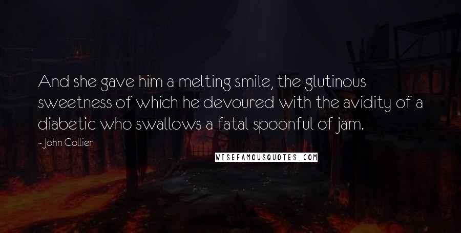 John Collier quotes: And she gave him a melting smile, the glutinous sweetness of which he devoured with the avidity of a diabetic who swallows a fatal spoonful of jam. John Collier quotes: And she gave him a melting smile, the glutinous sweetness of which he devoured with the avidity of a diabetic who swallows a fatal spoonful of jam.