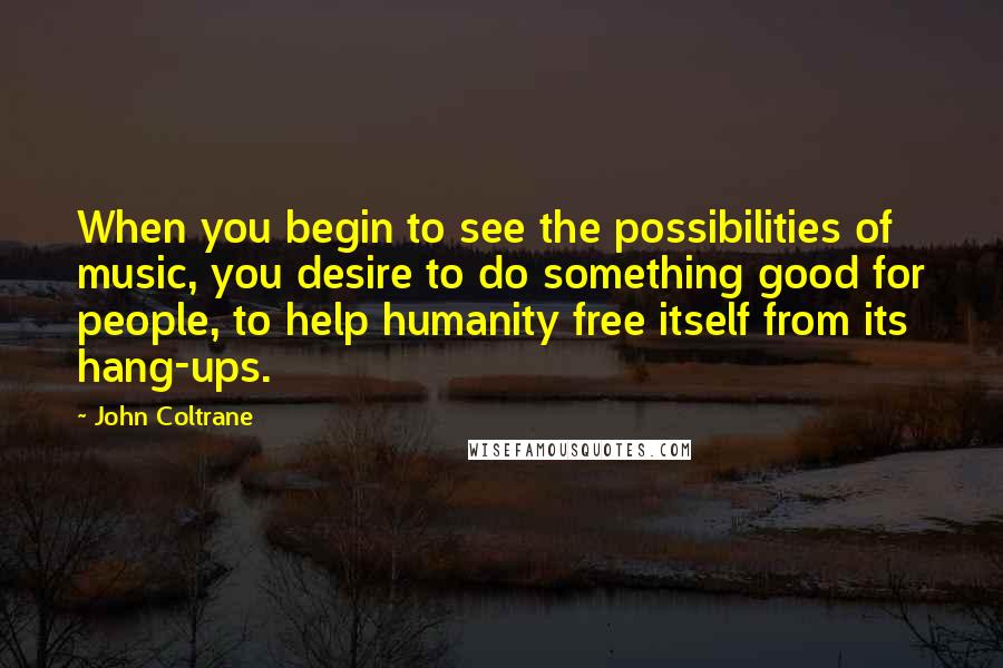 John Coltrane quotes: When you begin to see the possibilities of music, you desire to do something good for people, to help humanity free itself from its hang-ups.