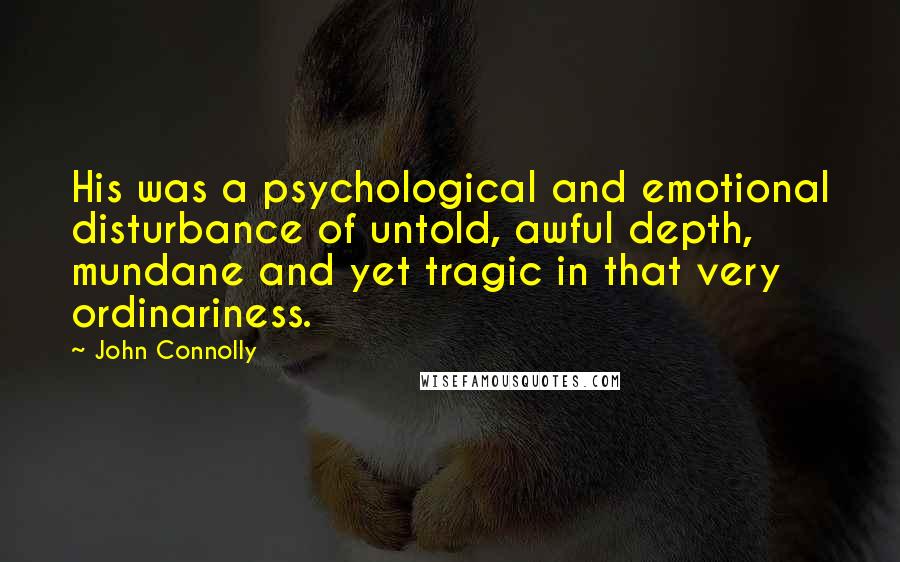 John Connolly quotes: His was a psychological and emotional disturbance of untold, awful depth, mundane and yet tragic in that very ordinariness.