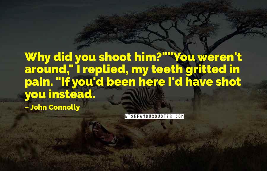 John Connolly quotes: Why did you shoot him?""You weren't around," I replied, my teeth gritted in pain. "If you'd been here I'd have shot you instead.