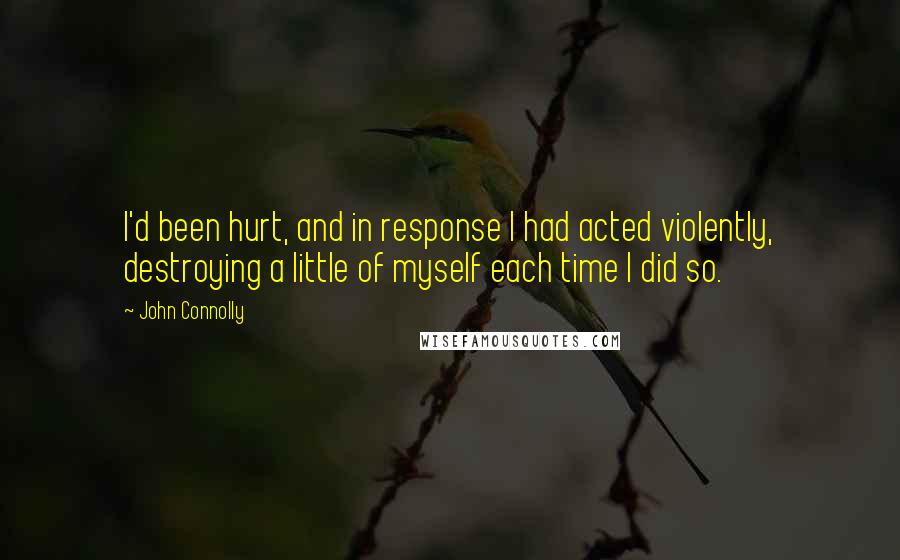 John Connolly quotes: I'd been hurt, and in response I had acted violently, destroying a little of myself each time I did so.