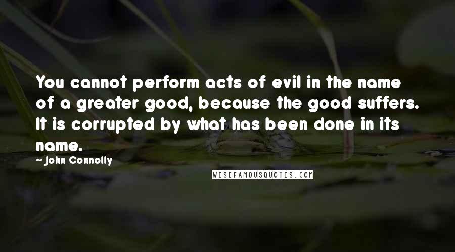 John Connolly quotes: You cannot perform acts of evil in the name of a greater good, because the good suffers. It is corrupted by what has been done in its name.