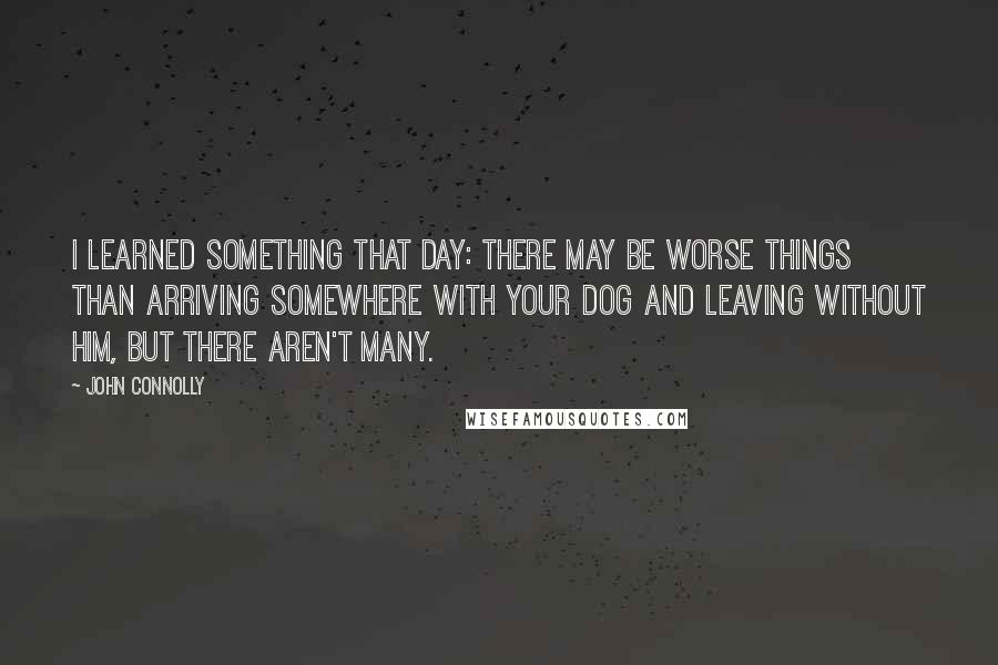 John Connolly quotes: I learned something that day: there may be worse things than arriving somewhere with your dog and leaving without him, but there aren't many.