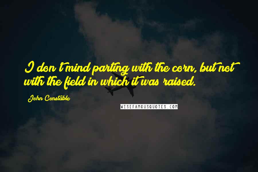 John Constable quotes: I don't mind parting with the corn, but not with the field in which it was raised.