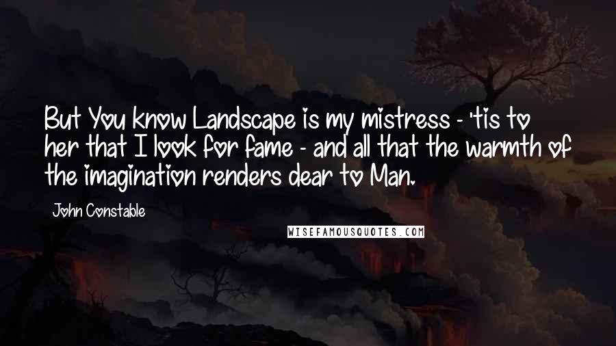 John Constable quotes: But You know Landscape is my mistress - 'tis to her that I look for fame - and all that the warmth of the imagination renders dear to Man. John Constable quotes: But You know Landscape is my mistress - 'tis to her that I look for fame - and all that the warmth of the imagination renders dear to Man.