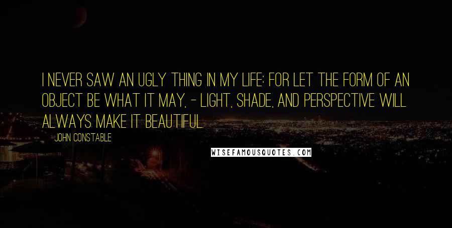 John Constable quotes: I never saw an ugly thing in my life: for let the form of an object be what it may, - light, shade, and perspective will always make it beautiful.