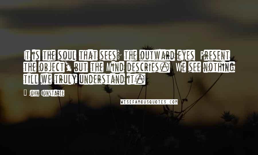 John Constable quotes: It is the soul that sees; the outward eyes Present the object, but the Mind descries. We see nothing till we truly understand it.