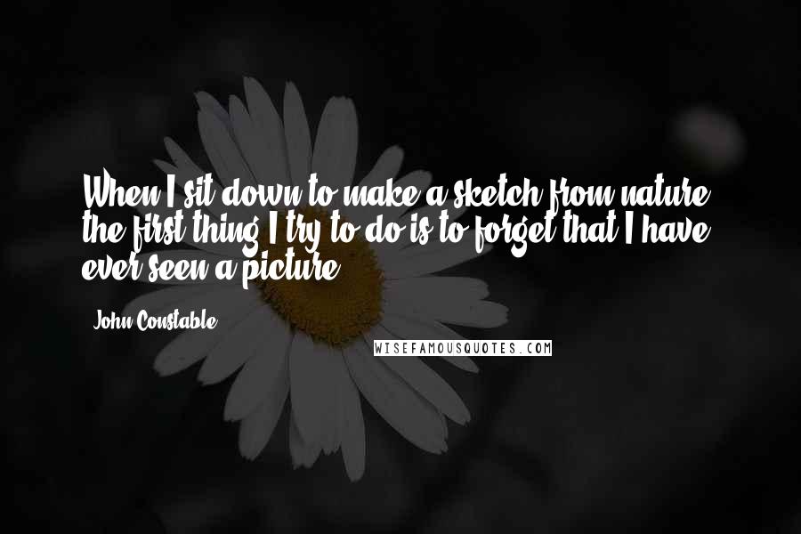 John Constable quotes: When I sit down to make a sketch from nature, the first thing I try to do is to forget that I have ever seen a picture.