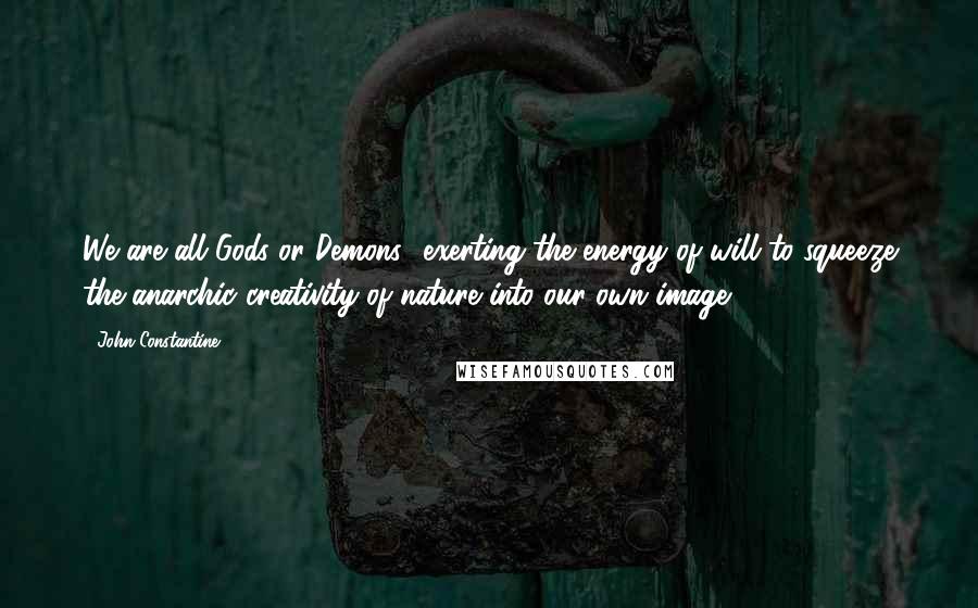 John Constantine quotes: We are all Gods or Demons- exerting the energy of will to squeeze the anarchic creativity of nature into our own image.