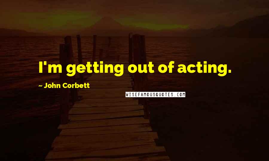 John Corbett quotes: I'm getting out of acting.