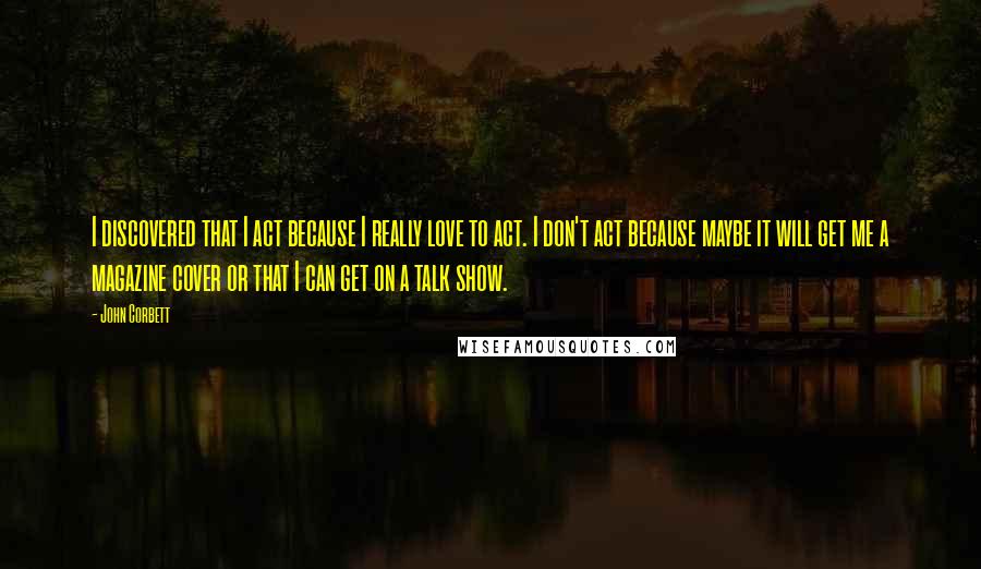 John Corbett quotes: I discovered that I act because I really love to act. I don't act because maybe it will get me a magazine cover or that I can get on a