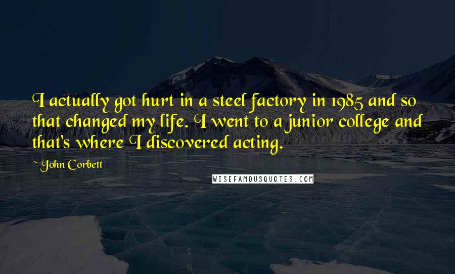 John Corbett quotes: I actually got hurt in a steel factory in 1985 and so that changed my life. I went to a junior college and that's where I discovered acting.