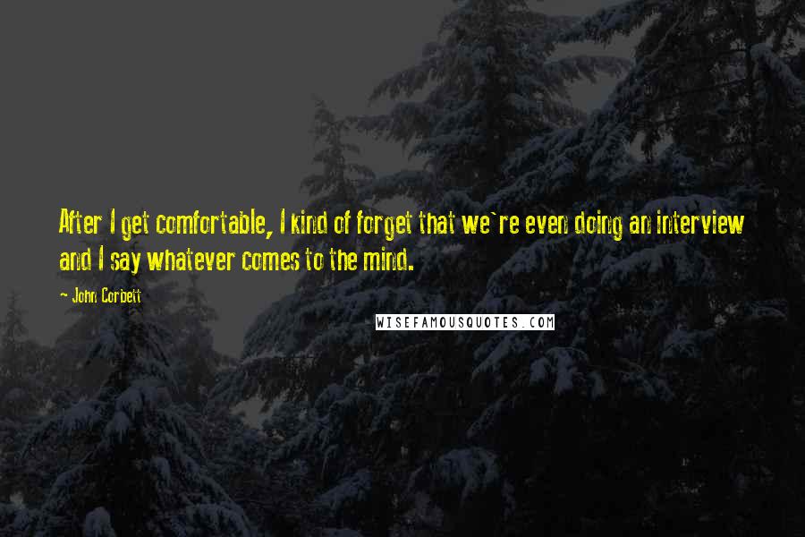 John Corbett quotes: After I get comfortable, I kind of forget that we're even doing an interview and I say whatever comes to the mind.