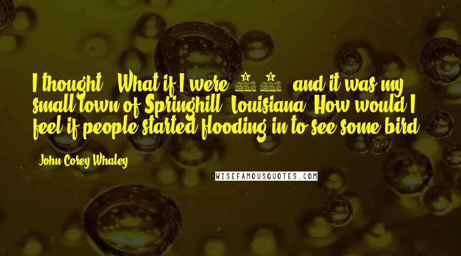 John Corey Whaley quotes: I thought, 'What if I were 17, and it was my small town of Springhill, Louisiana? How would I feel if people started flooding in to see some bird?'