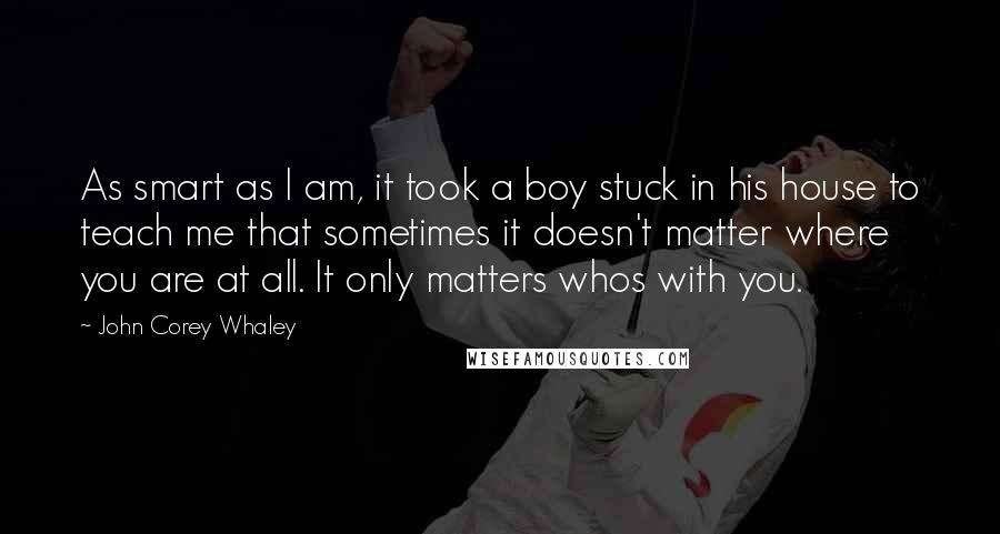 John Corey Whaley quotes: As smart as I am, it took a boy stuck in his house to teach me that sometimes it doesn't matter where you are at all. It only matters whos