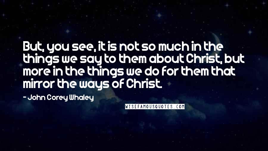 John Corey Whaley quotes: But, you see, it is not so much in the things we say to them about Christ, but more in the things we do for them that mirror the ways