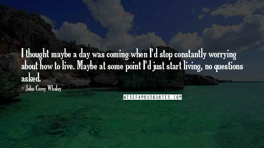 John Corey Whaley quotes: I thought maybe a day was coming when I'd stop constantly worrying about how to live. Maybe at some point I'd just start living, no questions asked.