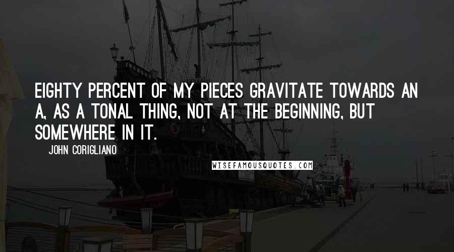 John Corigliano quotes: Eighty percent of my pieces gravitate towards an A, as a tonal thing, not at the beginning, but somewhere in it. John Corigliano quotes: Eighty percent of my pieces gravitate towards an A, as a tonal thing, not at the beginning, but somewhere in it.