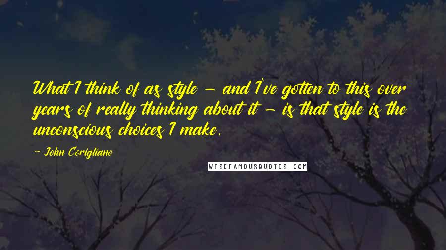 John Corigliano quotes: What I think of as style - and I've gotten to this over years of really thinking about it - is that style is the unconscious choices I make. John Corigliano quotes: What I think of as style - and I've gotten to this over years of really thinking about it - is that style is the unconscious choices I make.