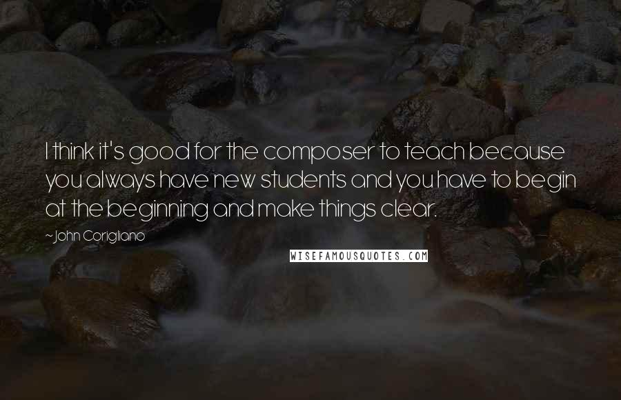 John Corigliano quotes: I think it's good for the composer to teach because you always have new students and you have to begin at the beginning and make things clear.