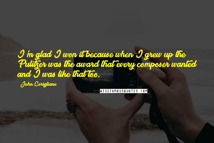 John Corigliano quotes: I'm glad I won it because when I grew up the Pulitzer was the award that every composer wanted and I was like that too. John Corigliano quotes: I'm glad I won it because when I grew up the Pulitzer was the award that every composer wanted and I was like that too.