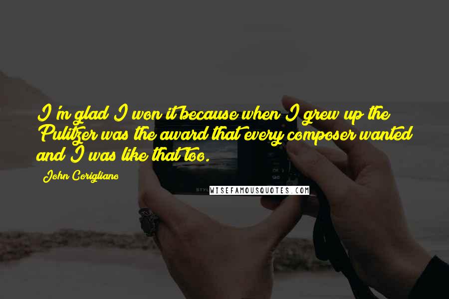 John Corigliano quotes: I'm glad I won it because when I grew up the Pulitzer was the award that every composer wanted and I was like that too.