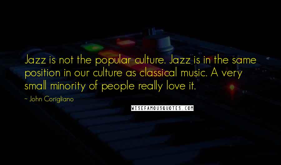 John Corigliano quotes: Jazz is not the popular culture. Jazz is in the same position in our culture as classical music. A very small minority of people really love it. John Corigliano quotes: Jazz is not the popular culture. Jazz is in the same position in our culture as classical music. A very small minority of people really love it.