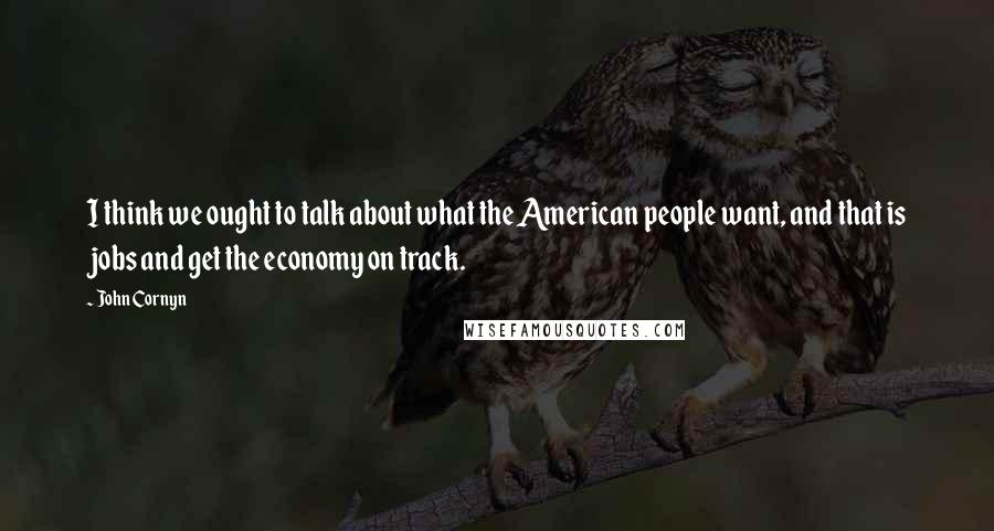 John Cornyn quotes: I think we ought to talk about what the American people want, and that is jobs and get the economy on track.