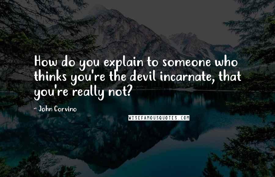 John Corvino quotes: How do you explain to someone who thinks you're the devil incarnate, that you're really not?