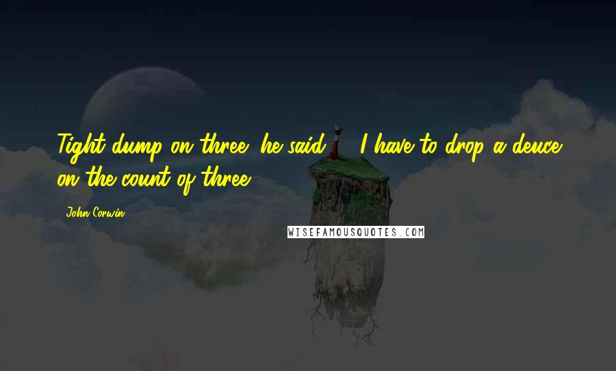 John Corwin quotes: Tight dump on three" he said ... "I have to drop a deuce on the count of three?