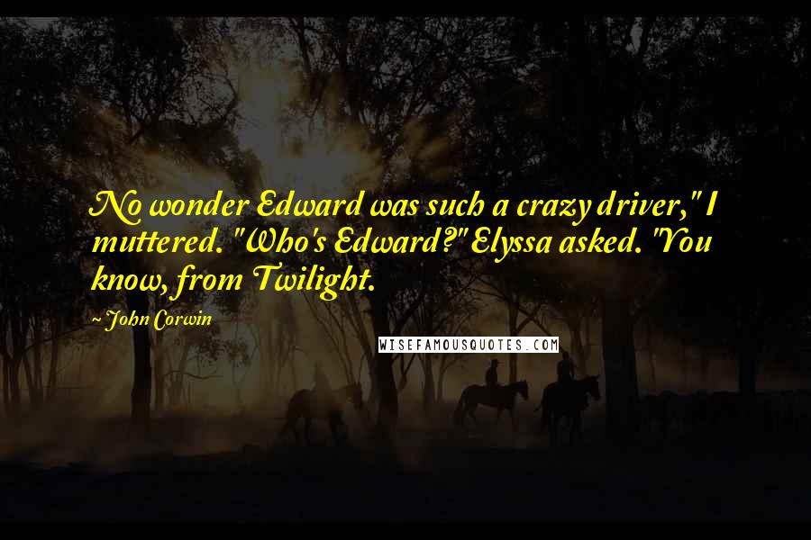 John Corwin quotes: No wonder Edward was such a crazy driver," I muttered. "Who's Edward?" Elyssa asked. "You know, from Twilight. John Corwin quotes: No wonder Edward was such a crazy driver," I muttered. "Who's Edward?" Elyssa asked. "You know, from Twilight.
