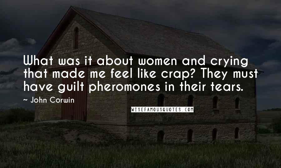 John Corwin quotes: What was it about women and crying that made me feel like crap? They must have guilt pheromones in their tears. John Corwin quotes: What was it about women and crying that made me feel like crap? They must have guilt pheromones in their tears.