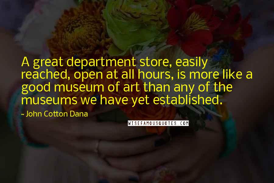 John Cotton Dana quotes: A great department store, easily reached, open at all hours, is more like a good museum of art than any of the museums we have yet established.