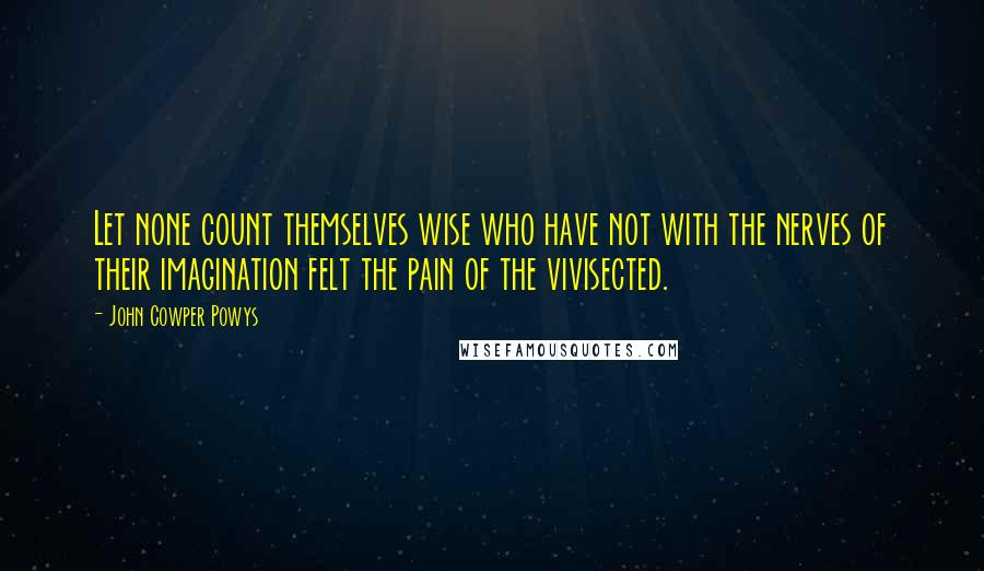 John Cowper Powys quotes: Let none count themselves wise who have not with the nerves of their imagination felt the pain of the vivisected.