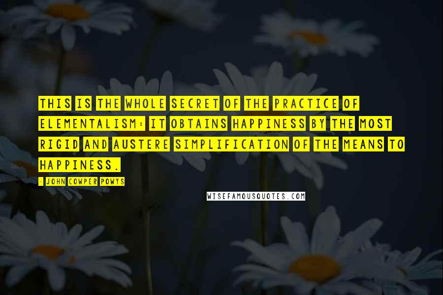 John Cowper Powys quotes: This is the whole secret of the practice of Elementalism: it obtains happiness by the most rigid and austere simplification of the means to happiness.