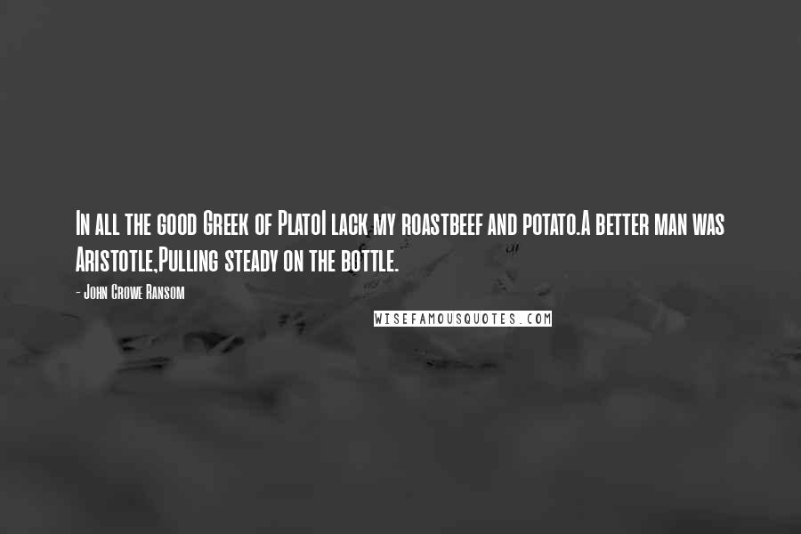 John Crowe Ransom quotes: In all the good Greek of PlatoI lack my roastbeef and potato.A better man was Aristotle,Pulling steady on the bottle.