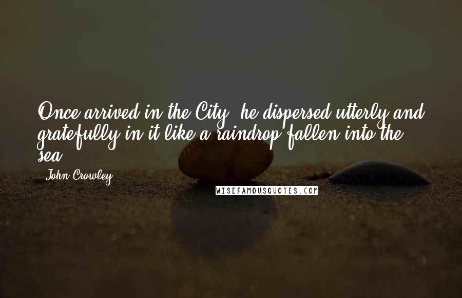 John Crowley quotes: Once arrived in the City, he dispersed utterly and gratefully in it like a raindrop fallen into the sea.