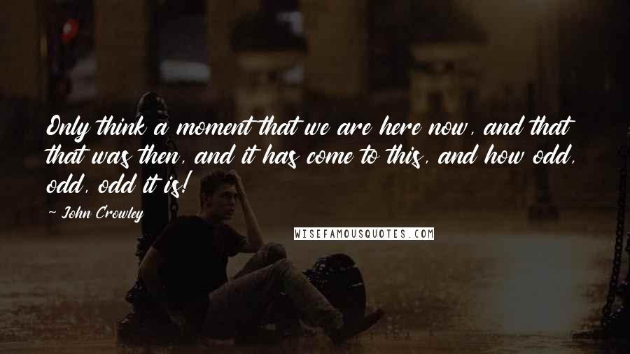 John Crowley quotes: Only think a moment that we are here now, and that that was then, and it has come to this, and how odd, odd, odd it is! John Crowley quotes: Only think a moment that we are here now, and that that was then, and it has come to this, and how odd, odd, odd it is!