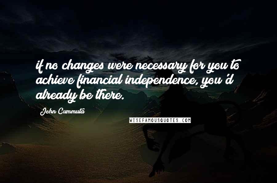 John Cummuta quotes: if no changes were necessary for you to achieve financial independence, you'd already be there.