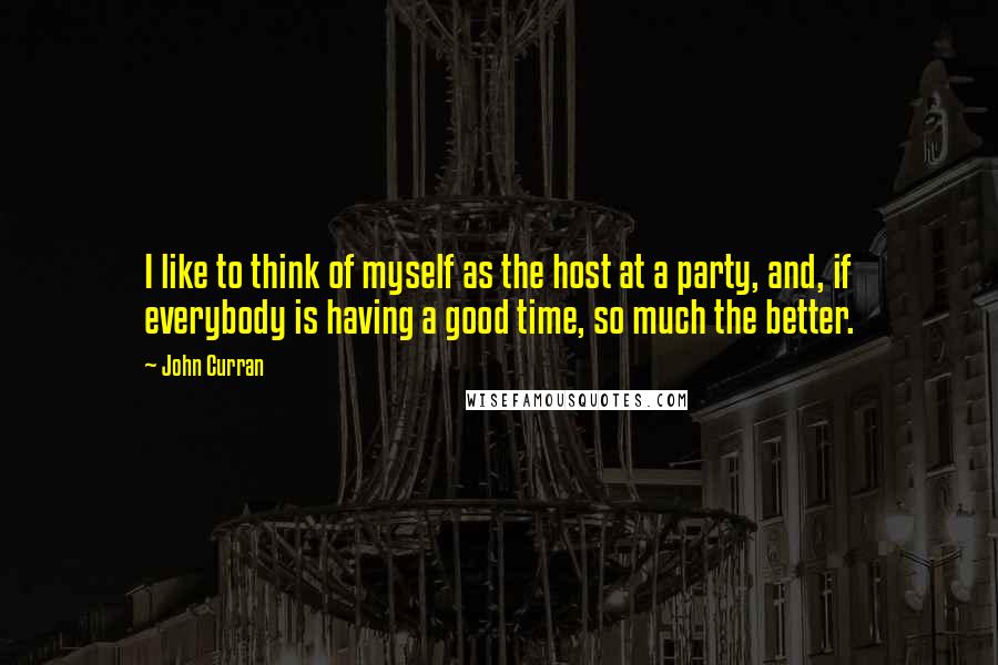 John Curran quotes: I like to think of myself as the host at a party, and, if everybody is having a good time, so much the better. John Curran quotes: I like to think of myself as the host at a party, and, if everybody is having a good time, so much the better.