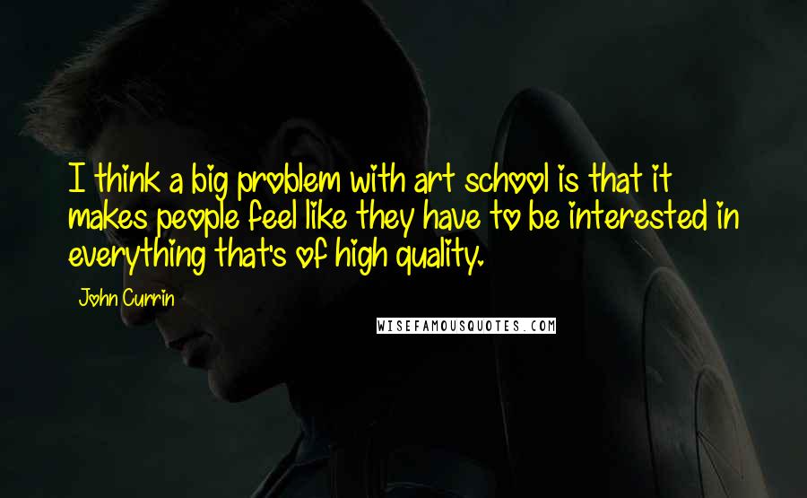 John Currin quotes: I think a big problem with art school is that it makes people feel like they have to be interested in everything that's of high quality. John Currin quotes: I think a big problem with art school is that it makes people feel like they have to be interested in everything that's of high quality.