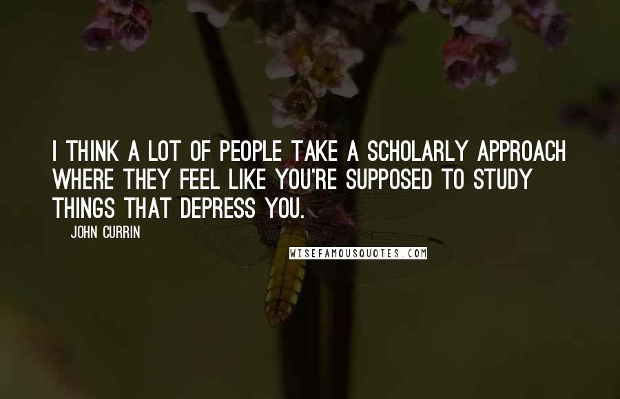 John Currin quotes: I think a lot of people take a scholarly approach where they feel like you're supposed to study things that depress you.