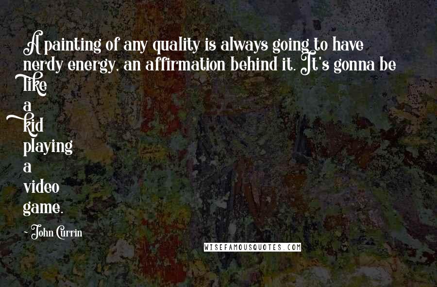 John Currin quotes: A painting of any quality is always going to have nerdy energy, an affirmation behind it. It's gonna be like a kid playing a video game.