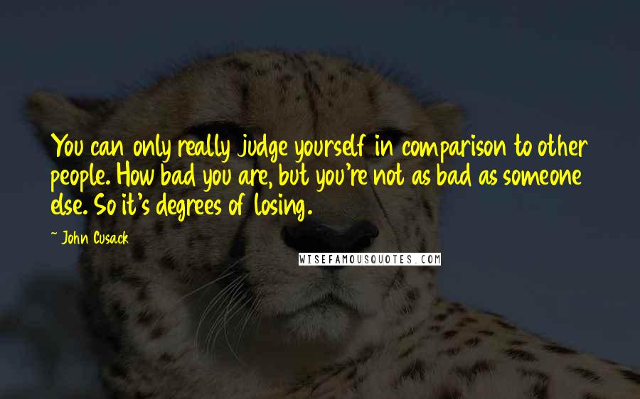 John Cusack quotes: You can only really judge yourself in comparison to other people. How bad you are, but you're not as bad as someone else. So it's degrees of losing.