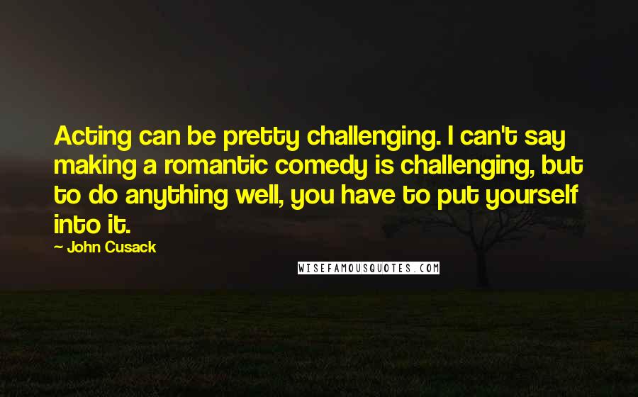 John Cusack quotes: Acting can be pretty challenging. I can't say making a romantic comedy is challenging, but to do anything well, you have to put yourself into it.